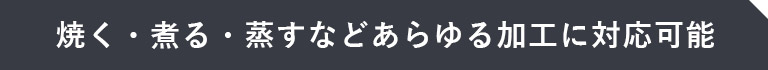 焼く・煮る・蒸すなどあらゆる加工に対応可能